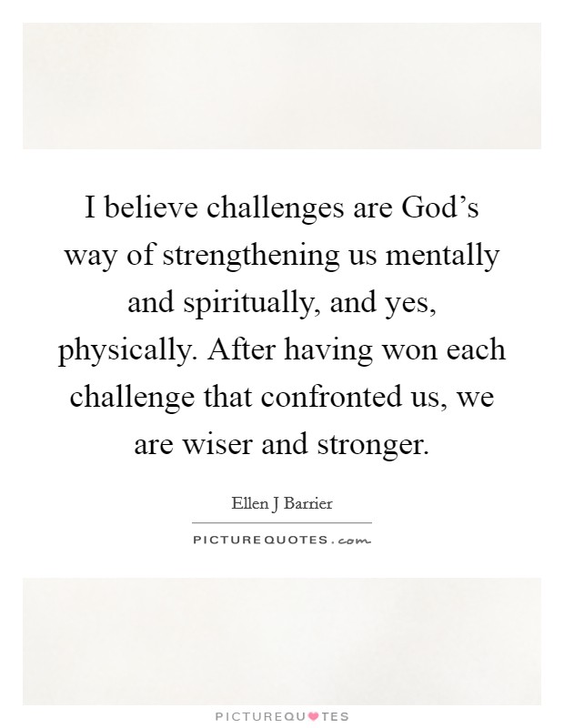 I believe challenges are God's way of strengthening us mentally and spiritually, and yes, physically. After having won each challenge that confronted us, we are wiser and stronger. Picture Quote #1