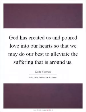 God has created us and poured love into our hearts so that we may do our best to alleviate the suffering that is around us Picture Quote #1