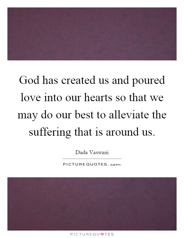 God has created us and poured love into our hearts so that we may do our best to alleviate the suffering that is around us. Picture Quote #1