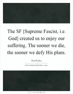 The SF [Supreme Fascist, i.e. God] created us to enjoy our suffering. The sooner we die, the sooner we defy His plans Picture Quote #1