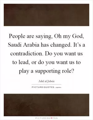 People are saying, Oh my God, Saudi Arabia has changed. It’s a contradiction. Do you want us to lead, or do you want us to play a supporting role? Picture Quote #1