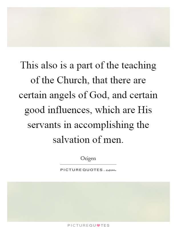This also is a part of the teaching of the Church, that there are certain angels of God, and certain good influences, which are His servants in accomplishing the salvation of men. Picture Quote #1