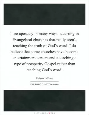 I see apostasy in many ways occurring in Evangelical churches that really aren’t teaching the truth of God’s word. I do believe that some churches have become entertainment centers and a teaching a type of prosperity Gospel rather than teaching God’s word Picture Quote #1