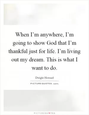 When I’m anywhere, I’m going to show God that I’m thankful just for life. I’m living out my dream. This is what I want to do Picture Quote #1
