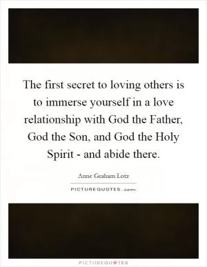 The first secret to loving others is to immerse yourself in a love relationship with God the Father, God the Son, and God the Holy Spirit - and abide there Picture Quote #1