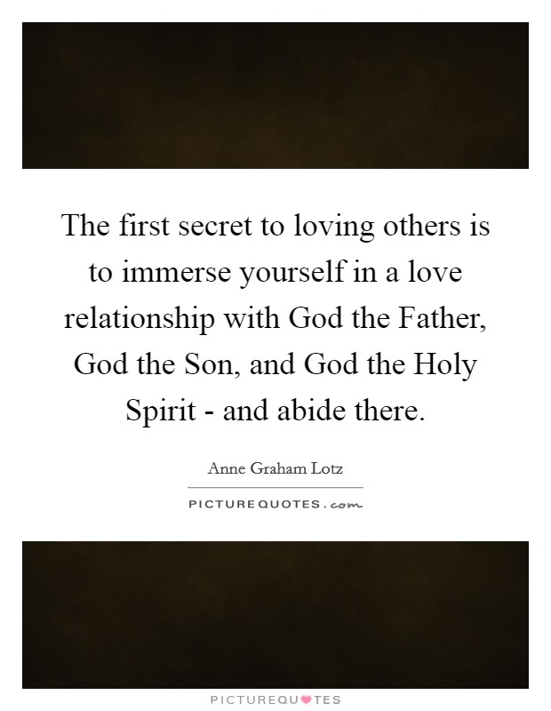 The first secret to loving others is to immerse yourself in a love relationship with God the Father, God the Son, and God the Holy Spirit - and abide there. Picture Quote #1