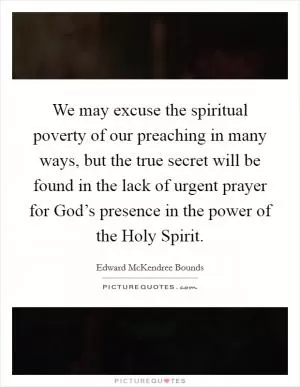 We may excuse the spiritual poverty of our preaching in many ways, but the true secret will be found in the lack of urgent prayer for God’s presence in the power of the Holy Spirit Picture Quote #1