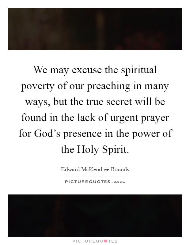 We may excuse the spiritual poverty of our preaching in many ways, but the true secret will be found in the lack of urgent prayer for God's presence in the power of the Holy Spirit. Picture Quote #1