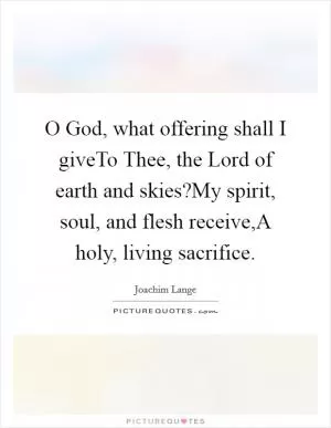 O God, what offering shall I giveTo Thee, the Lord of earth and skies?My spirit, soul, and flesh receive,A holy, living sacrifice Picture Quote #1