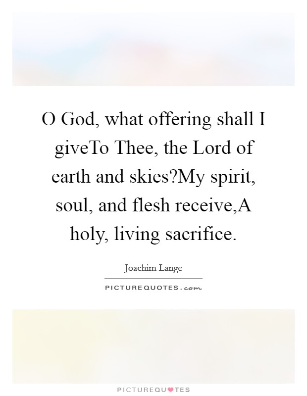 O God, what offering shall I giveTo Thee, the Lord of earth and skies?My spirit, soul, and flesh receive,A holy, living sacrifice. Picture Quote #1