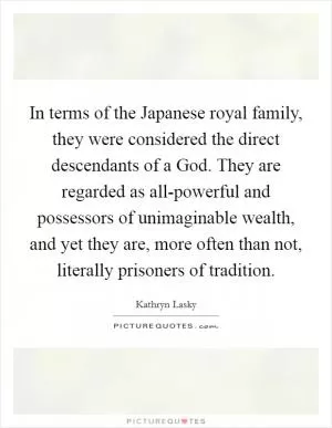 In terms of the Japanese royal family, they were considered the direct descendants of a God. They are regarded as all-powerful and possessors of unimaginable wealth, and yet they are, more often than not, literally prisoners of tradition Picture Quote #1