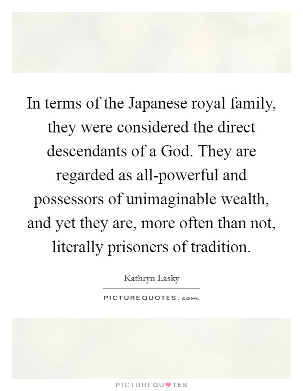 In terms of the Japanese royal family, they were considered the direct descendants of a God. They are regarded as all-powerful and possessors of unimaginable wealth, and yet they are, more often than not, literally prisoners of tradition. Picture Quote #1