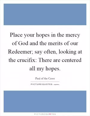 Place your hopes in the mercy of God and the merits of our Redeemer; say often, looking at the crucifix: There are centered all my hopes Picture Quote #1