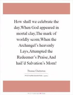 How shall we celebrate the day,When God appeared in mortal clay,The mark of worldly scorn;When the Archangel’s heavenly Lays,Attempted the Redeemer’s Praise,And hail’d Salvation’s Morn! Picture Quote #1