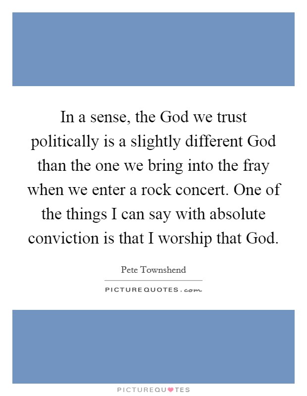 In a sense, the God we trust politically is a slightly different God than the one we bring into the fray when we enter a rock concert. One of the things I can say with absolute conviction is that I worship that God. Picture Quote #1