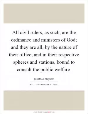 All civil rulers, as such, are the ordinance and ministers of God; and they are all, by the nature of their office, and in their respective spheres and stations, bound to consult the public welfare Picture Quote #1