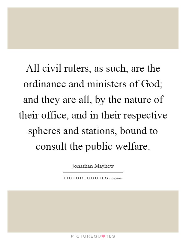 All civil rulers, as such, are the ordinance and ministers of God; and they are all, by the nature of their office, and in their respective spheres and stations, bound to consult the public welfare. Picture Quote #1