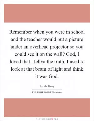 Remember when you were in school and the teacher would put a picture under an overhead projector so you could see it on the wall? God, I loved that. Tellya the truth, I used to look at that beam of light and think it was God Picture Quote #1