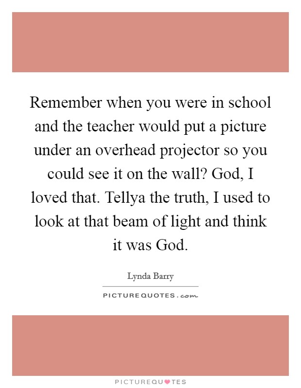 Remember when you were in school and the teacher would put a picture under an overhead projector so you could see it on the wall? God, I loved that. Tellya the truth, I used to look at that beam of light and think it was God. Picture Quote #1
