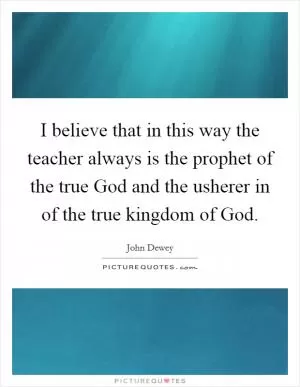 I believe that in this way the teacher always is the prophet of the true God and the usherer in of the true kingdom of God Picture Quote #1