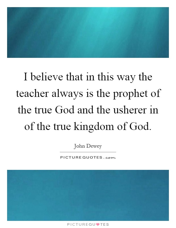 I believe that in this way the teacher always is the prophet of the true God and the usherer in of the true kingdom of God. Picture Quote #1