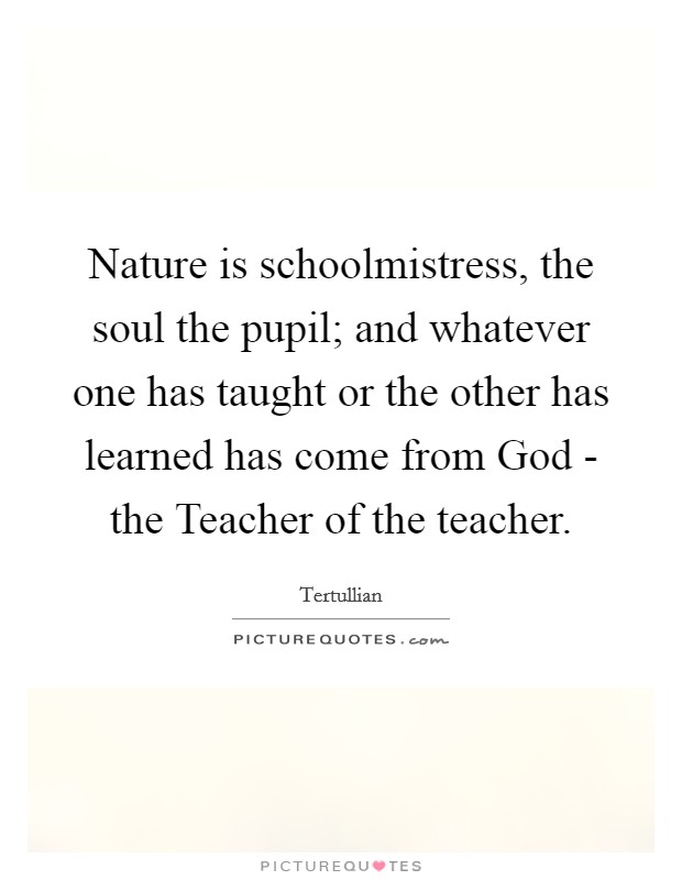 Nature is schoolmistress, the soul the pupil; and whatever one has taught or the other has learned has come from God - the Teacher of the teacher. Picture Quote #1