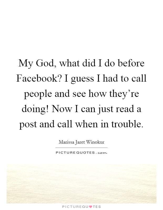 My God, what did I do before Facebook? I guess I had to call people and see how they're doing! Now I can just read a post and call when in trouble. Picture Quote #1