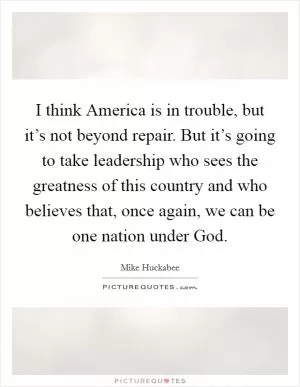 I think America is in trouble, but it’s not beyond repair. But it’s going to take leadership who sees the greatness of this country and who believes that, once again, we can be one nation under God Picture Quote #1