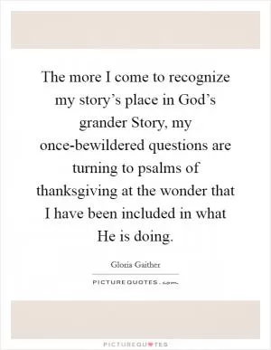 The more I come to recognize my story’s place in God’s grander Story, my once-bewildered questions are turning to psalms of thanksgiving at the wonder that I have been included in what He is doing Picture Quote #1