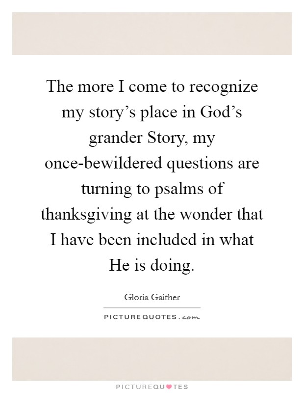 The more I come to recognize my story's place in God's grander Story, my once-bewildered questions are turning to psalms of thanksgiving at the wonder that I have been included in what He is doing. Picture Quote #1