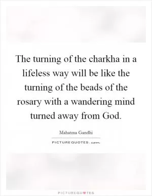 The turning of the charkha in a lifeless way will be like the turning of the beads of the rosary with a wandering mind turned away from God Picture Quote #1