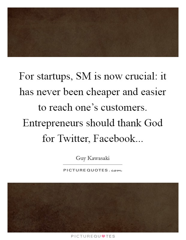 For startups, SM is now crucial: it has never been cheaper and easier to reach one's customers. Entrepreneurs should thank God for Twitter, Facebook... Picture Quote #1