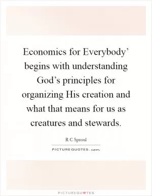 Economics for Everybody’ begins with understanding God’s principles for organizing His creation and what that means for us as creatures and stewards Picture Quote #1