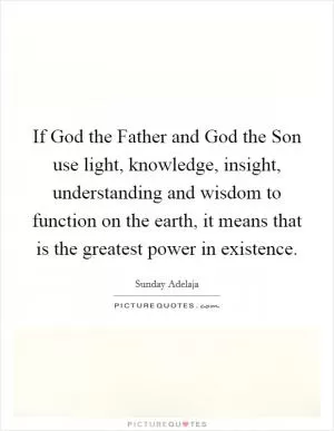 If God the Father and God the Son use light, knowledge, insight, understanding and wisdom to function on the earth, it means that is the greatest power in existence Picture Quote #1