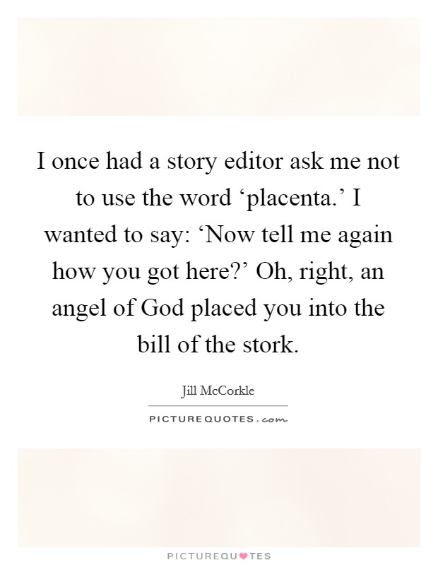 I once had a story editor ask me not to use the word ‘placenta.' I wanted to say: ‘Now tell me again how you got here?' Oh, right, an angel of God placed you into the bill of the stork. Picture Quote #1