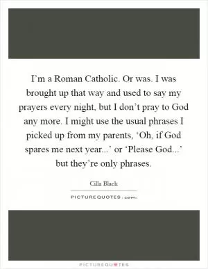 I’m a Roman Catholic. Or was. I was brought up that way and used to say my prayers every night, but I don’t pray to God any more. I might use the usual phrases I picked up from my parents, ‘Oh, if God spares me next year...’ or ‘Please God...’ but they’re only phrases Picture Quote #1