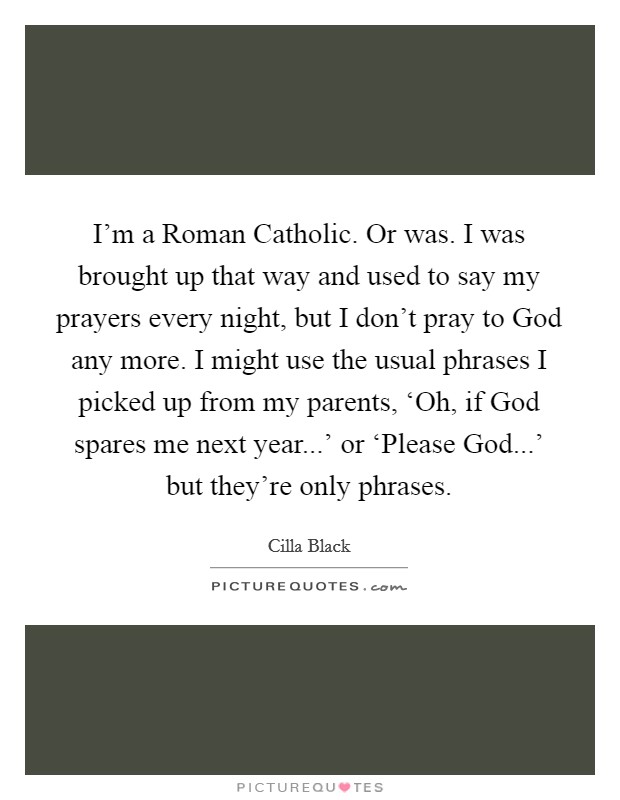 I'm a Roman Catholic. Or was. I was brought up that way and used to say my prayers every night, but I don't pray to God any more. I might use the usual phrases I picked up from my parents, ‘Oh, if God spares me next year...' or ‘Please God...' but they're only phrases. Picture Quote #1