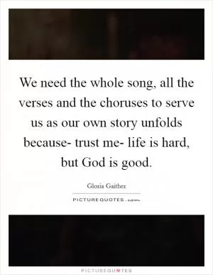 We need the whole song, all the verses and the choruses to serve us as our own story unfolds because- trust me- life is hard, but God is good Picture Quote #1