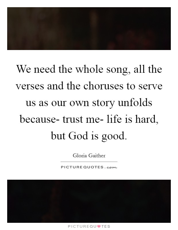 We need the whole song, all the verses and the choruses to serve us as our own story unfolds because- trust me- life is hard, but God is good. Picture Quote #1