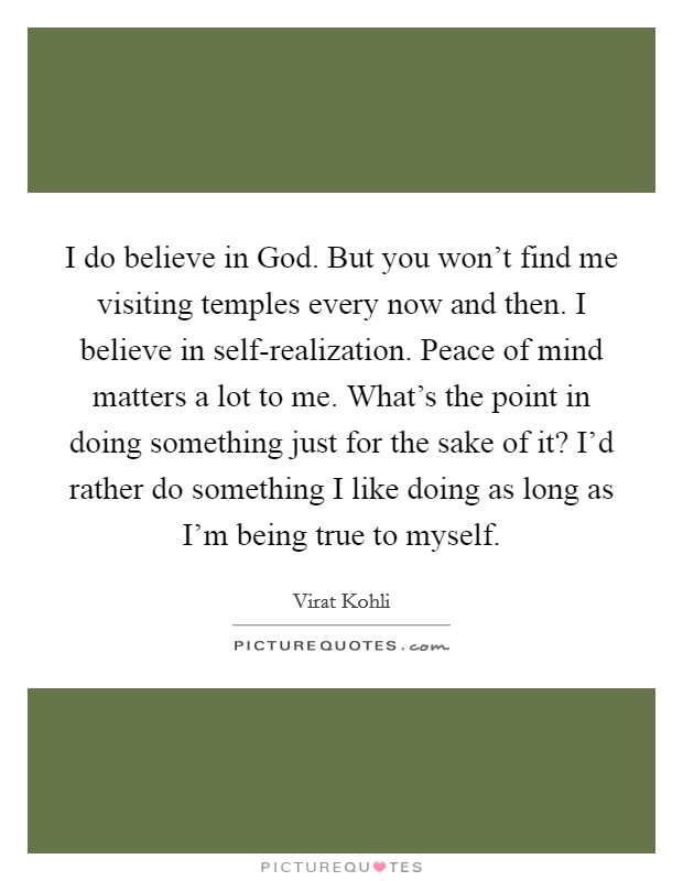 I do believe in God. But you won't find me visiting temples every now and then. I believe in self-realization. Peace of mind matters a lot to me. What's the point in doing something just for the sake of it? I'd rather do something I like doing as long as I'm being true to myself. Picture Quote #1