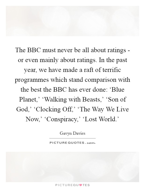 The BBC must never be all about ratings - or even mainly about ratings. In the past year, we have made a raft of terrific programmes which stand comparison with the best the BBC has ever done: ‘Blue Planet,' ‘Walking with Beasts,' ‘Son of God,' ‘Clocking Off,' ‘The Way We Live Now,' ‘Conspiracy,' ‘Lost World.' Picture Quote #1