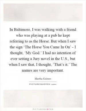 In Baltimore, I was walking with a friend who was playing at a pub he kept referring to as the Horse. But when I saw the sign ‘The Horse You Came In On’ - I thought, ‘My God.’ I had no intention of ever setting a Jury novel in the U.S., but when I saw that, I thought, ‘That’s it.’ The names are very important Picture Quote #1