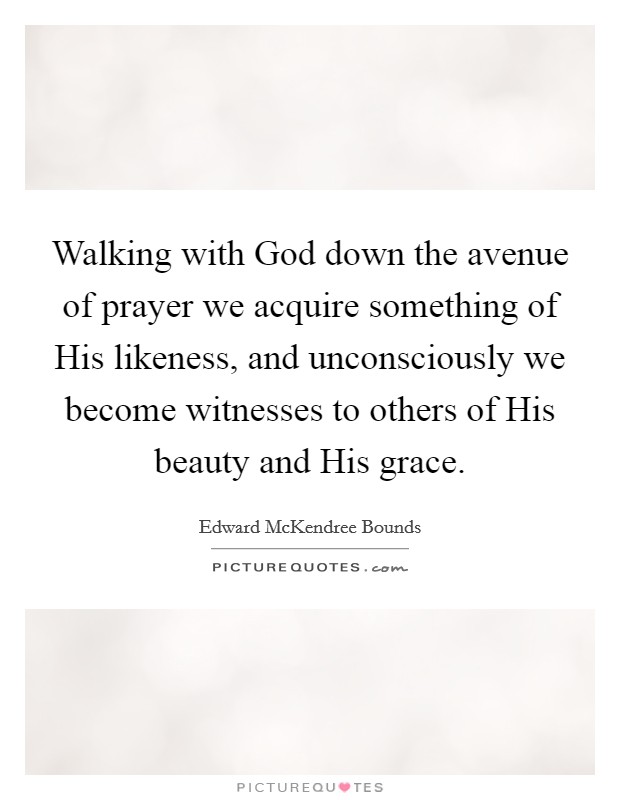 Walking with God down the avenue of prayer we acquire something of His likeness, and unconsciously we become witnesses to others of His beauty and His grace. Picture Quote #1