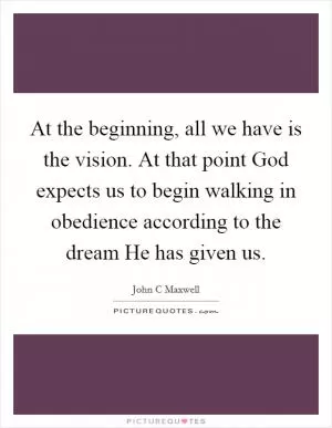 At the beginning, all we have is the vision. At that point God expects us to begin walking in obedience according to the dream He has given us Picture Quote #1
