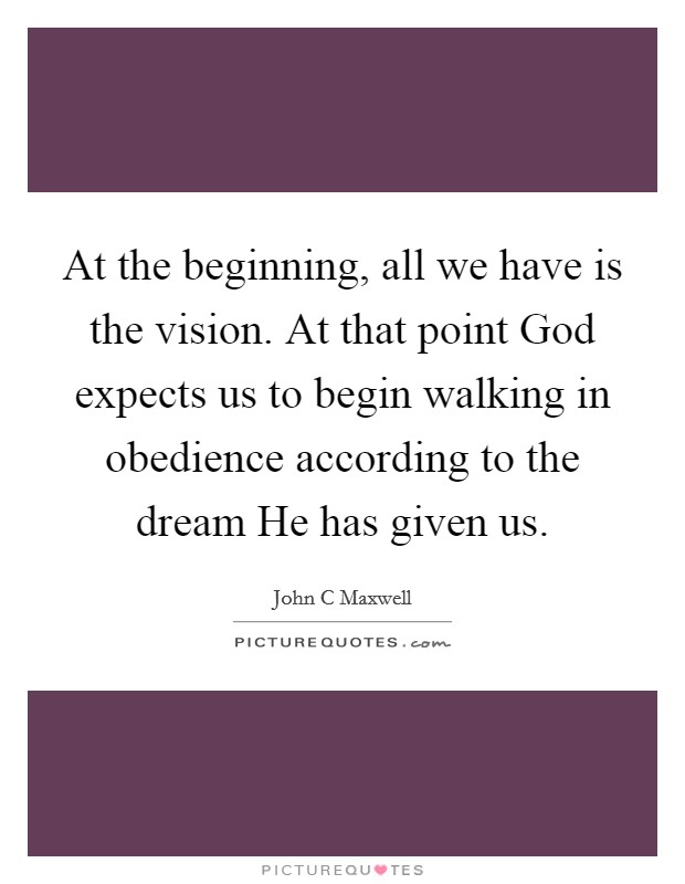 At the beginning, all we have is the vision. At that point God expects us to begin walking in obedience according to the dream He has given us. Picture Quote #1