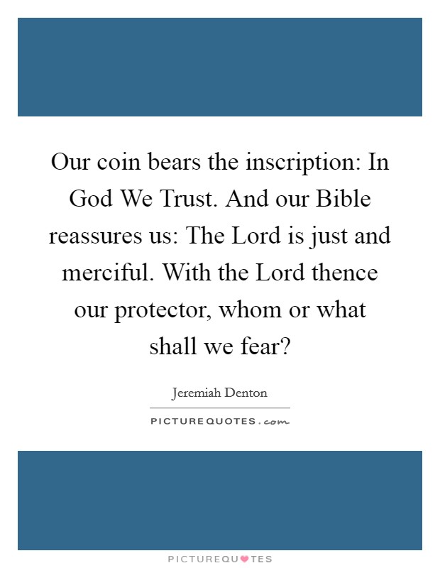Our coin bears the inscription: In God We Trust. And our Bible reassures us: The Lord is just and merciful. With the Lord thence our protector, whom or what shall we fear? Picture Quote #1