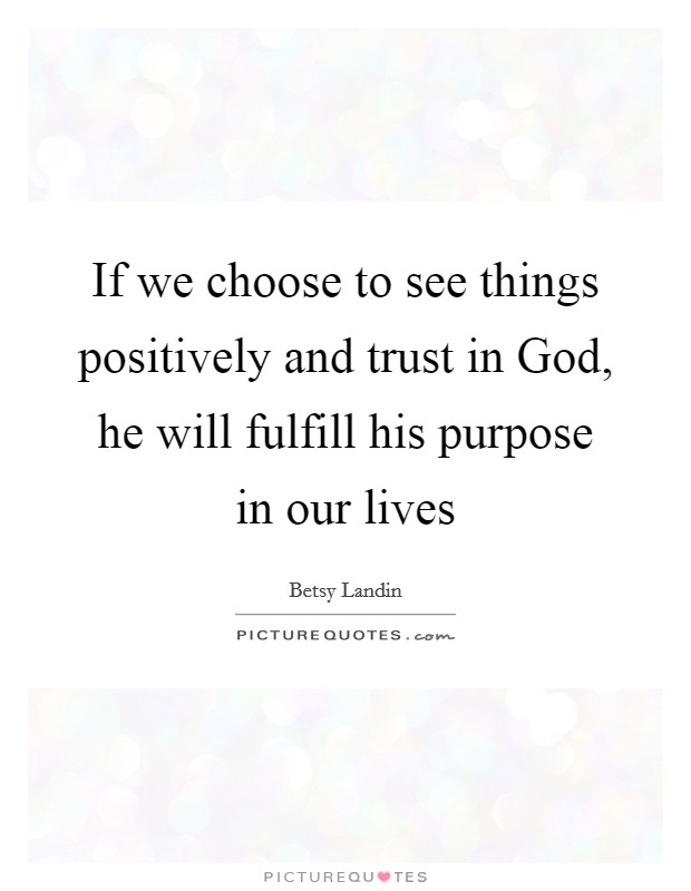 If we choose to see things positively and trust in God, he will fulfill his purpose in our lives Picture Quote #1