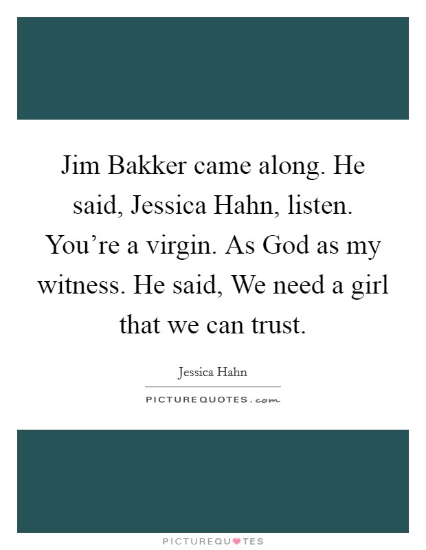 Jim Bakker came along. He said, Jessica Hahn, listen. You're a virgin. As God as my witness. He said, We need a girl that we can trust. Picture Quote #1