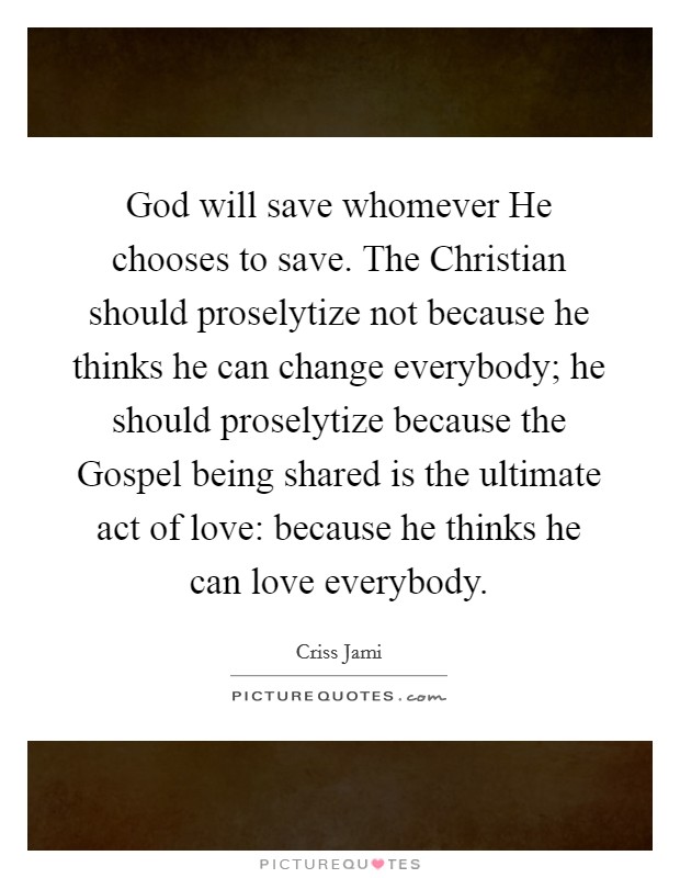 God will save whomever He chooses to save. The Christian should proselytize not because he thinks he can change everybody; he should proselytize because the Gospel being shared is the ultimate act of love: because he thinks he can love everybody. Picture Quote #1