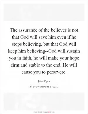 The assurance of the believer is not that God will save him even if he stops believing, but that God will keep him believing--God will sustain you in faith, he will make your hope firm and stable to the end. He will cause you to persevere Picture Quote #1